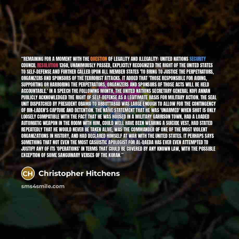 “Remaining for a moment with the question of legality and illegality: United Nations Security Council Resolution 1368, unanimously passed, explicitly recognized the right of the United States to self-defense and further called upon all member states 'to bring to justice the perpetrators, organizers…” quote by Christopher Hitchens