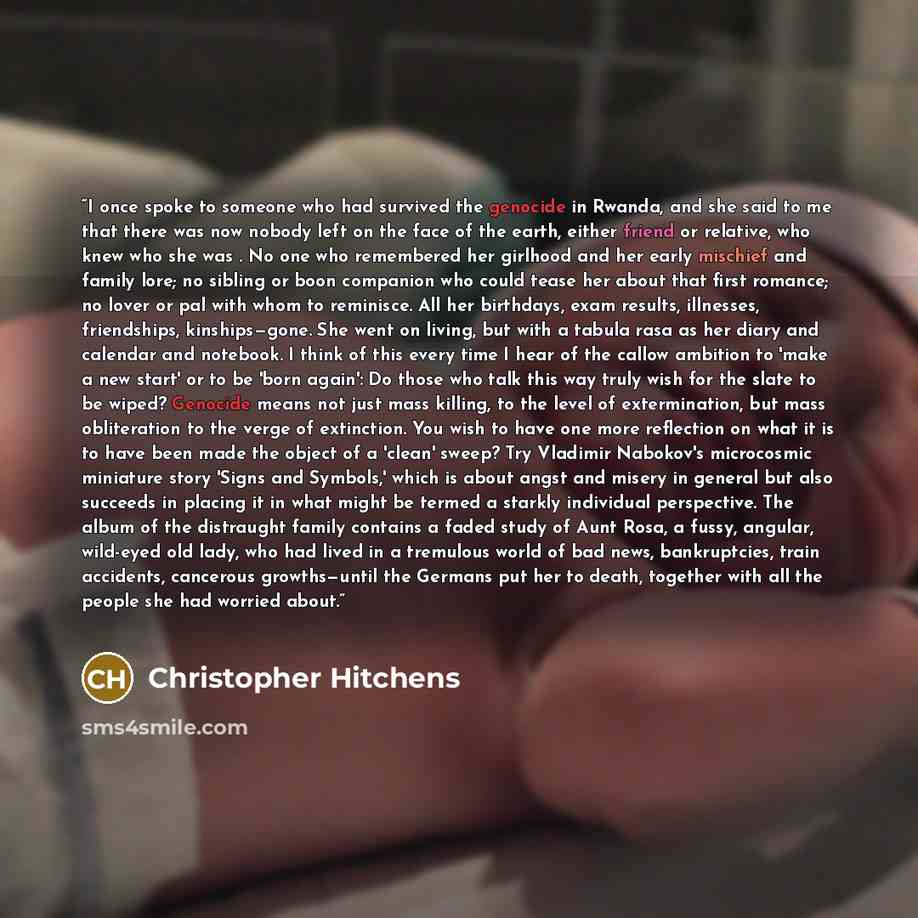 “I once spoke to someone who had survived the genocide in Rwanda, and she said to me that there was now nobody left on the face of the earth, either friend or relative, who knew who she was . No one who remembered her girlhood and her early mischief and family lore; no sibling or boon companion who…” quote by Christopher Hitchens