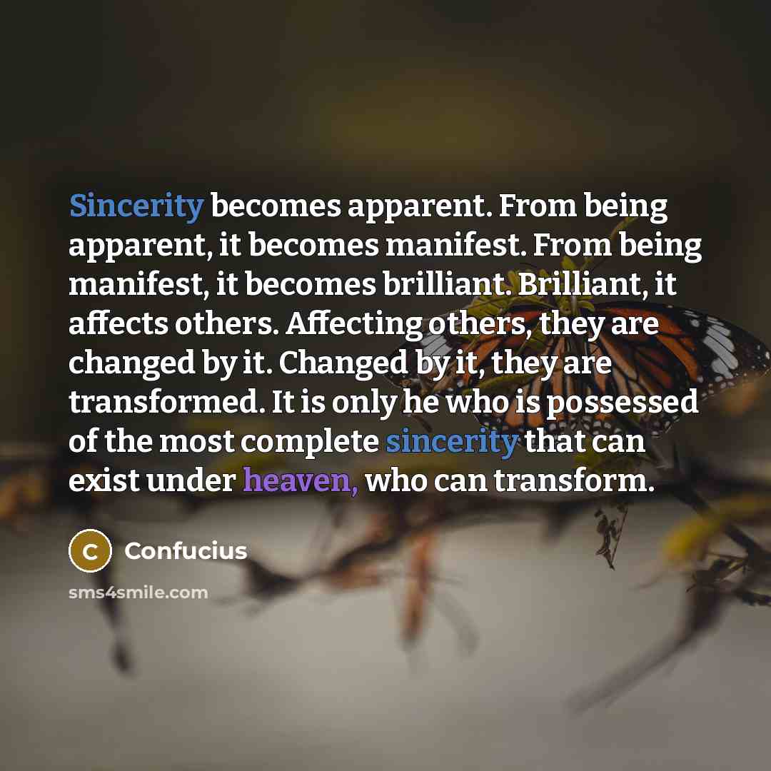 “Sincerity becomes apparent. From being apparent, it becomes manifest. From being manifest, it becomes brilliant. Brilliant, it affects others. Affecting others, they are changed by it. Changed by it, they are transformed. It is only he who is possessed of the most complete sincerity that can exist…” quote by Confucius