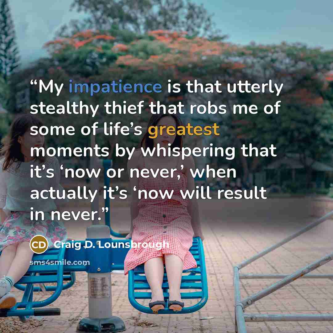 “My impatience is that utterly stealthy thief that robs me of some of life’s greatest moments by whispering that it’s ‘now or never,’ when actually it’s ‘now will result in never.” quote by Craig D. Lounsbrough