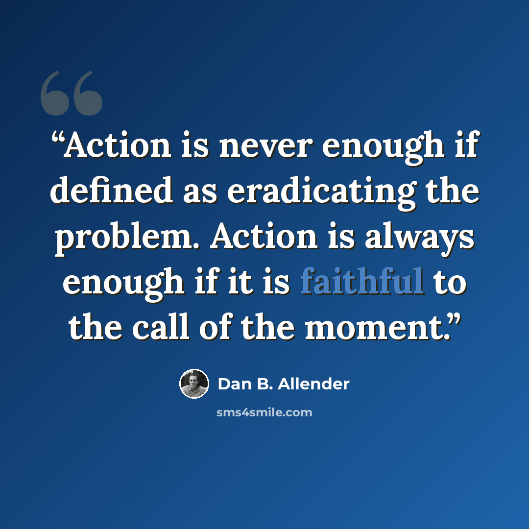 “Action is never enough if defined as eradicating the problem. Action is always enough if it is faithful to the call of the moment.” quote by Dan B. Allender