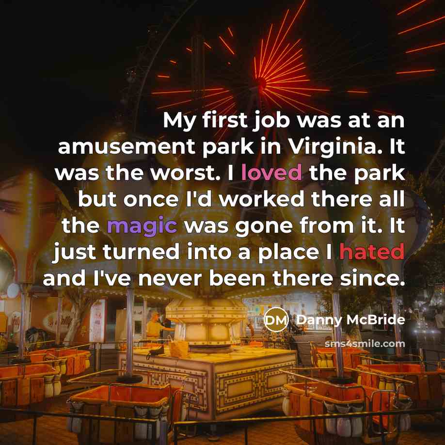 “My first job was at an amusement park in Virginia. It was the worst. I loved the park but once I'd worked there all the magic was gone from it. It just turned into a place I hated and I've never been there since.” quote by Danny McBride