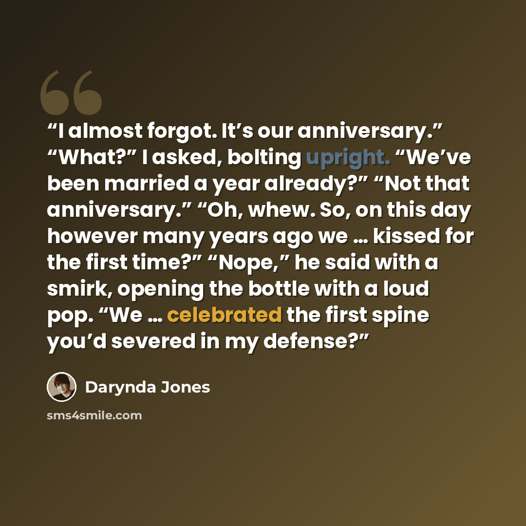 “I almost forgot. It’s our anniversary.” “What?” I asked, bolting upright. “We’ve been married a year already?” “Not that anniversary.” “Oh, whew. So, on this day however many years ago we … kissed for the first time?” “Nope,” he said with a smirk, opening the bottle with a loud pop. “We ……” quote by Darynda Jones