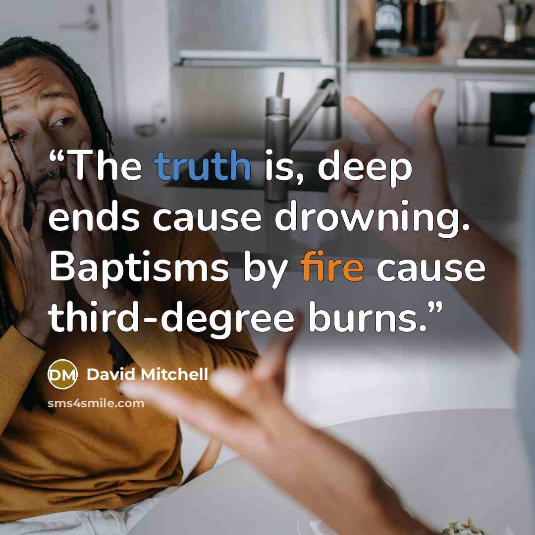“The truth is, deep ends cause drowning. Baptisms by fire cause third-degree burns.” quote by David Mitchell