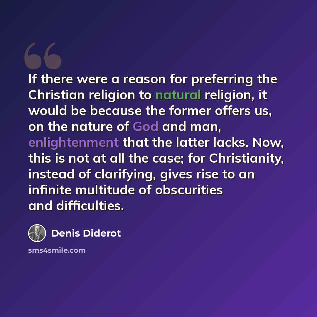 “If there were a reason for preferring the Christian religion to natural religion, it would be because the former offers us, on the nature of God and man, enlightenment that the latter lacks. Now, this is not at all the case; for Christianity, instead of clarifying, gives rise to an infinite…” quote by Denis Diderot