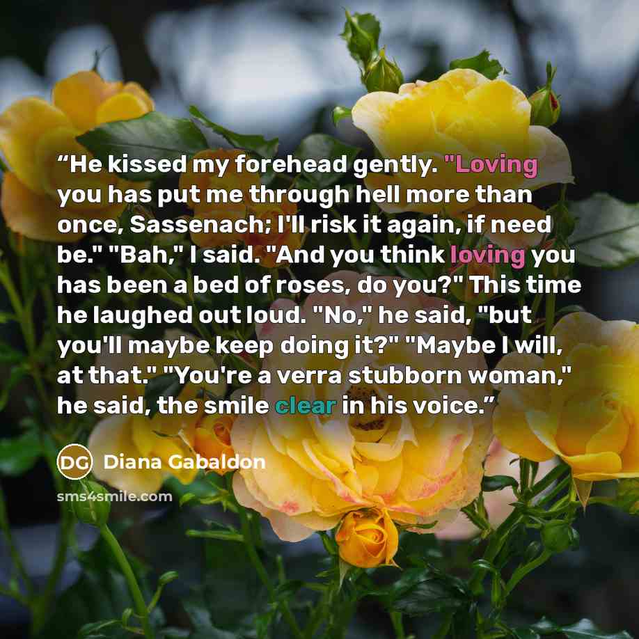 “He kissed my forehead gently. "Loving you has put me through hell more than once, Sassenach; I'll risk it again, if need be." "Bah," I said. "And you think loving you has been a bed of roses, do you?" This time he laughed out loud. "No," he said, "but you'll maybe keep doing it?" "Maybe I will, at…” quote by Diana Gabaldon