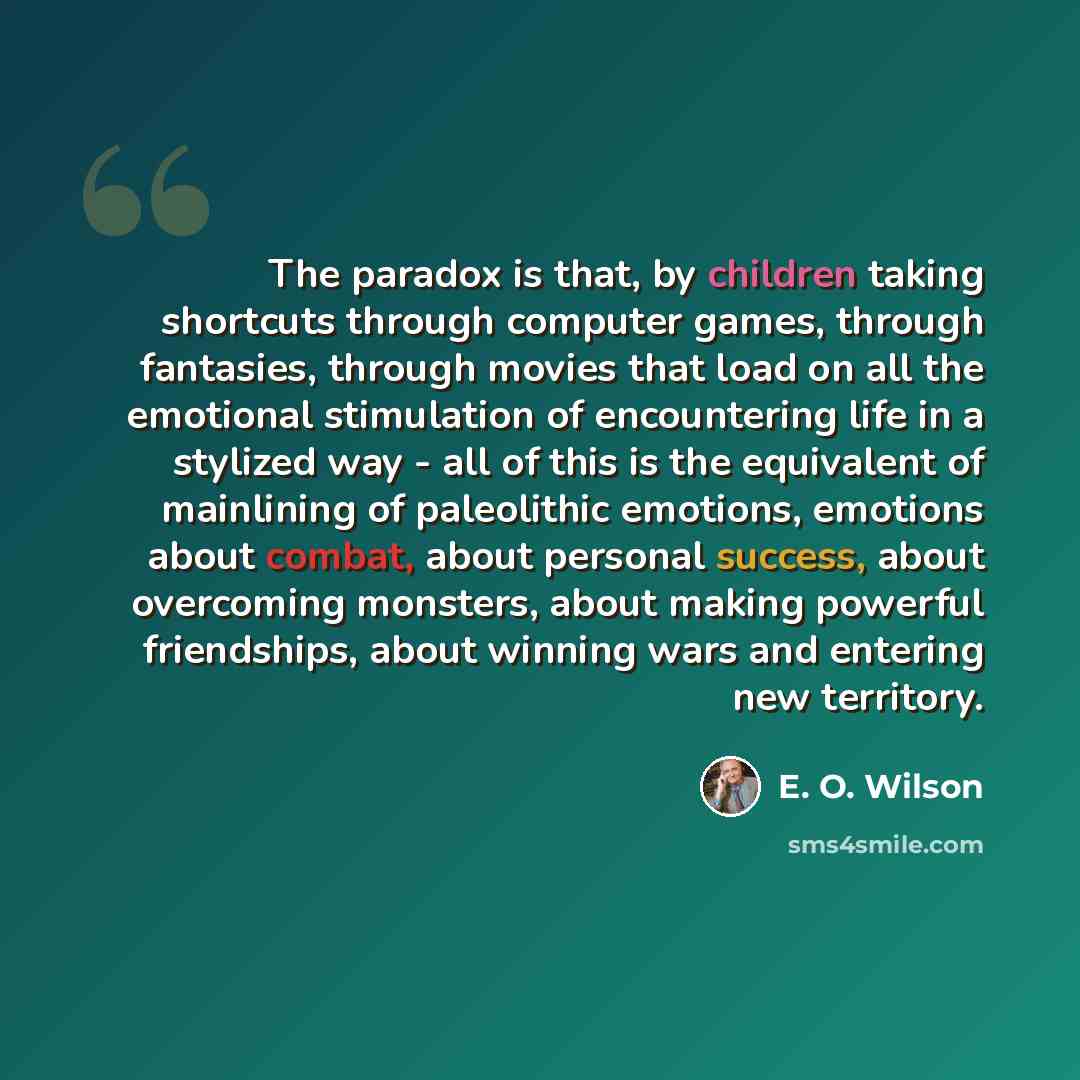 “The paradox is that, by children taking shortcuts through computer games, through fantasies, through movies that load on all the emotional stimulation of encountering life in a stylized way - all of this is the equivalent of mainlining of paleolithic emotions, emotions about combat, about personal…” quote by E. O. Wilson