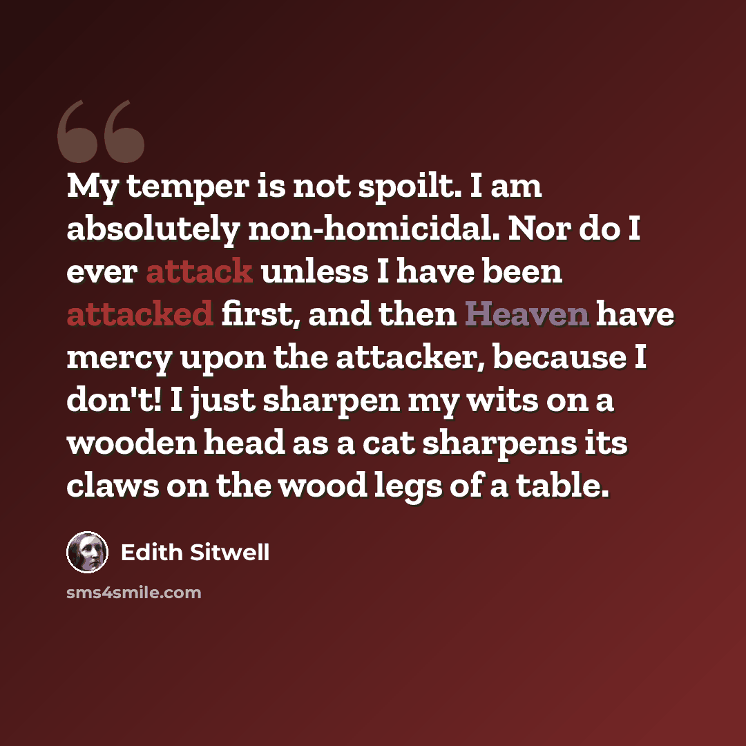 “My temper is not spoilt. I am absolutely non-homicidal. Nor do I ever attack unless I have been attacked first, and then Heaven have mercy upon the attacker, because I don't! I just sharpen my wits on a wooden head as a cat sharpens its claws on the wood legs of a table.” quote by Edith Sitwell