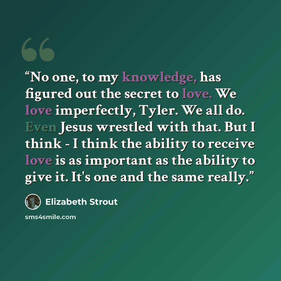 “No one, to my knowledge, has figured out the secret to love. We love imperfectly, Tyler. We all do. Even Jesus wrestled with that. But I think - I think the ability to receive love is as important as the ability to give it. It's one and the same really.” quote by Elizabeth Strout