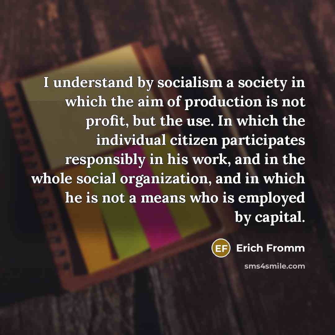 “I understand by socialism a society in which the aim of production is not profit, but the use. In which the individual citizen participates responsibly in his work, and in the whole social organization, and in which he is not a means who is employed by capital.” quote by Erich Fromm