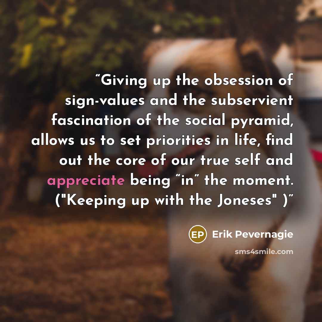 “Giving up the obsession of sign-values and the subservient fascination of the social pyramid, allows us to set priorities in life, find out the core of our true self and appreciate being “in” the moment. ("Keeping up with the Joneses" )” quote by Erik Pevernagie