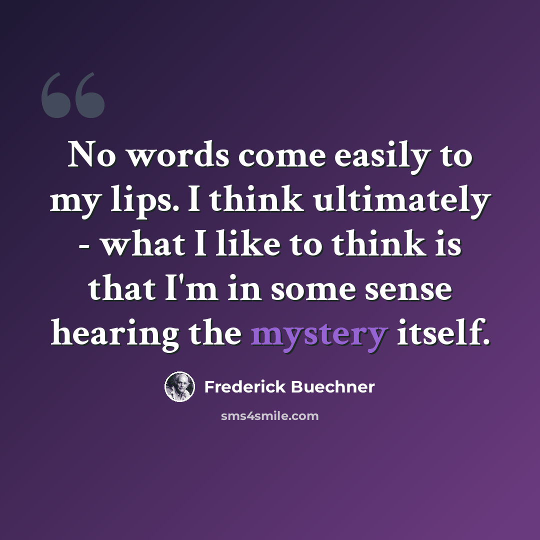 “No words come easily to my lips. I think ultimately - what I like to think is that I'm in some sense hearing the mystery itself.” quote by Frederick Buechner