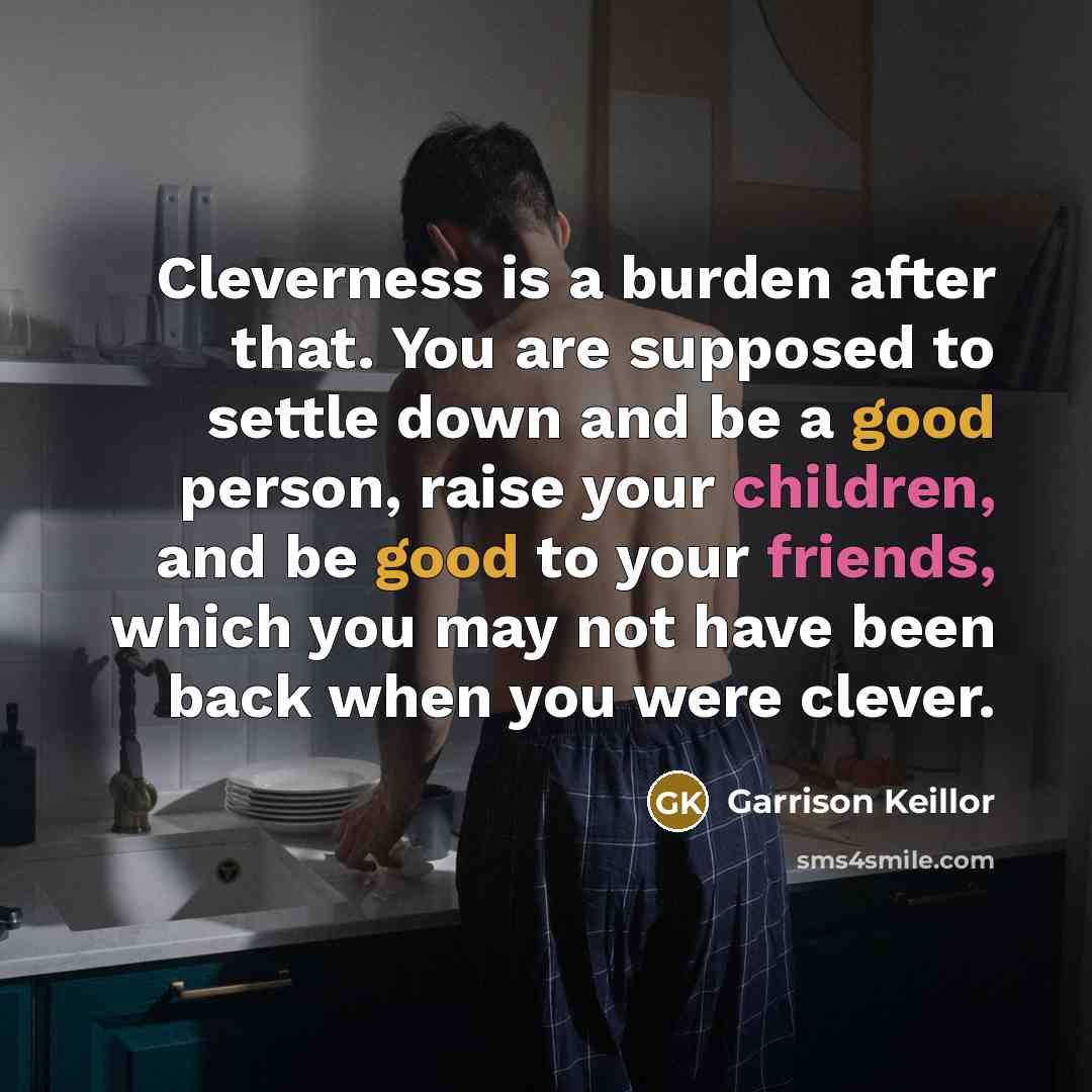 “Cleverness is a burden after that. You are supposed to settle down and be a good person, raise your children, and be good to your friends, which you may not have been back when you were clever.” quote by Garrison Keillor