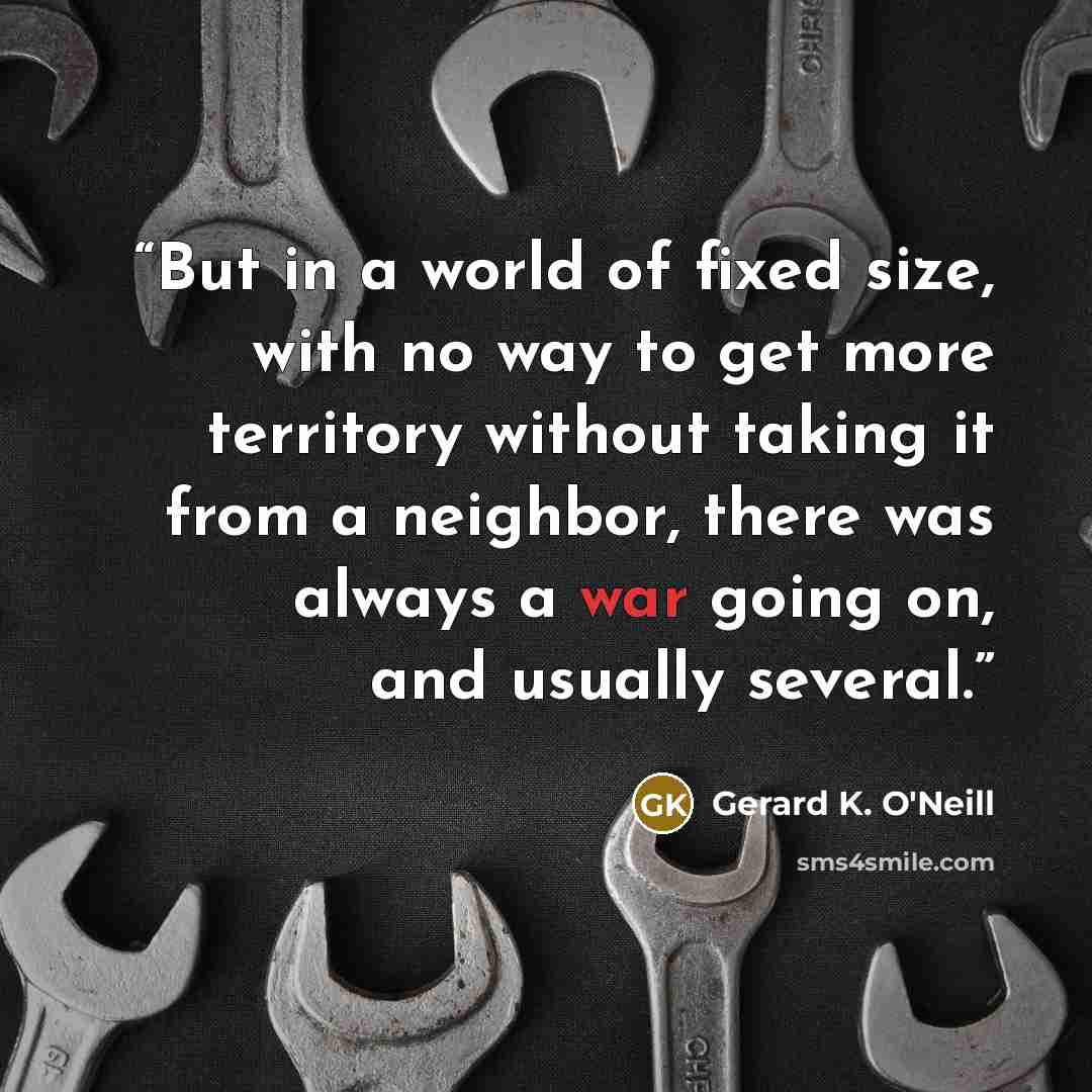 “But in a world of fixed size, with no way to get more territory without taking it from a neighbor, there was always a war going on, and usually several.” quote by Gerard K. O'Neill