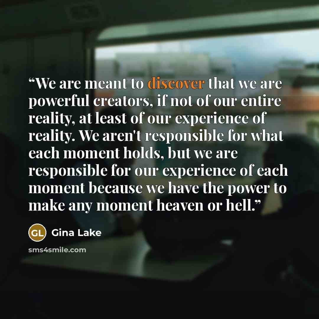 “We are meant to discover that we are powerful creators, if not of our entire reality, at least of our experience of reality. We aren't responsible for what each moment holds, but we are responsible for our experience of each moment because we have the power to make any moment heaven or hell.” quote by Gina Lake