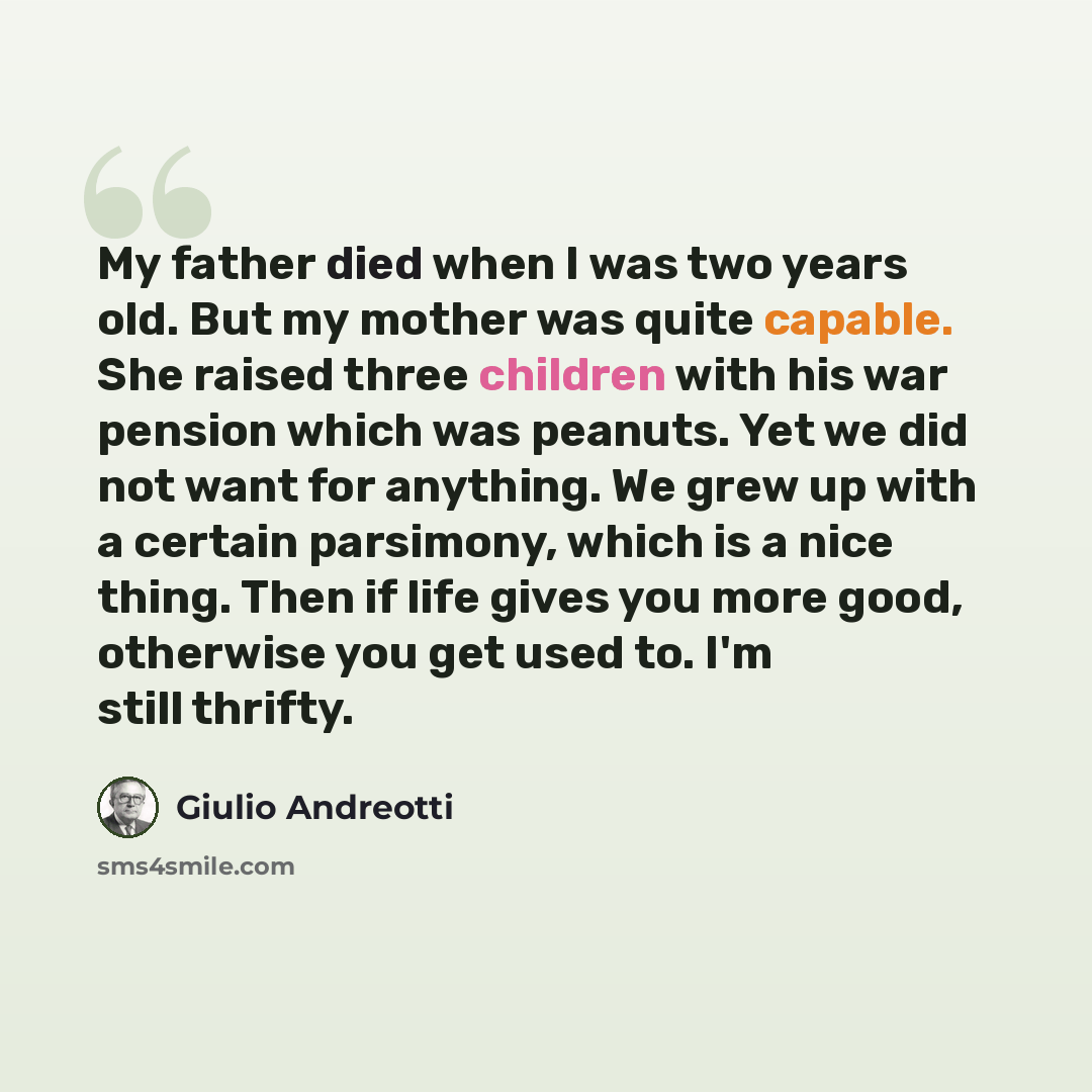 “My father died when I was two years old. But my mother was quite capable. She raised three children with his war pension which was peanuts. Yet we did not want for anything. We grew up with a certain parsimony, which is a nice thing. Then if life gives you more good, otherwise you get used to. I'm…” quote by Giulio Andreotti