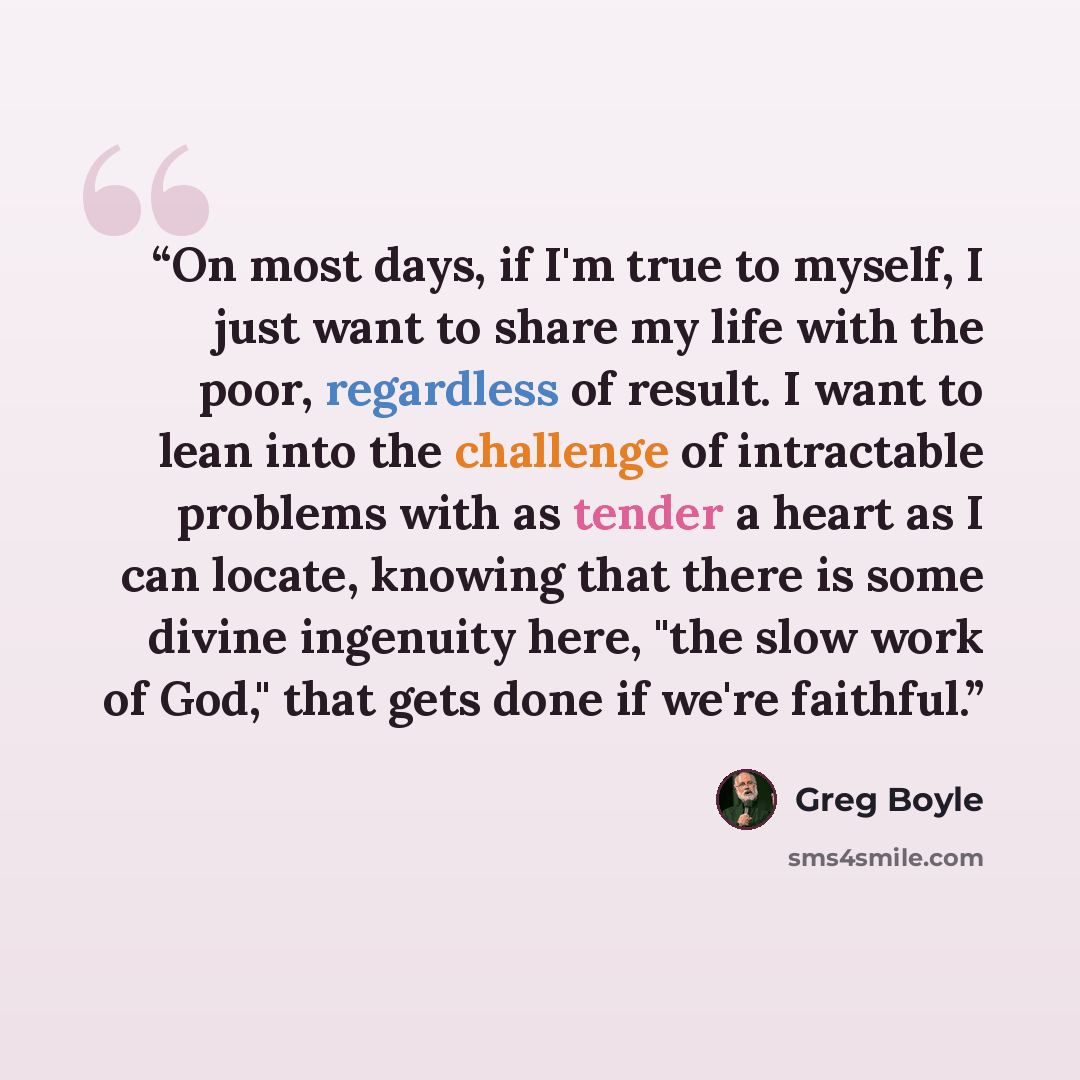 “On most days, if I'm true to myself, I just want to share my life with the poor, regardless of result. I want to lean into the challenge of intractable problems with as tender a heart as I can locate, knowing that there is some divine ingenuity here, "the slow work of God," that gets done if we're…” quote by Greg Boyle