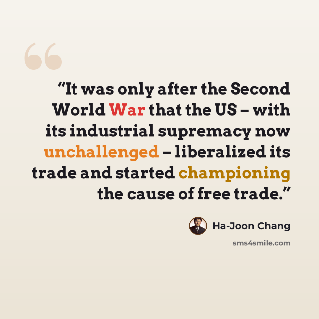 “It was only after the Second World War that the US – with its industrial supremacy now unchallenged – liberalized its trade and started championing the cause of free trade.” quote by Ha-Joon Chang
