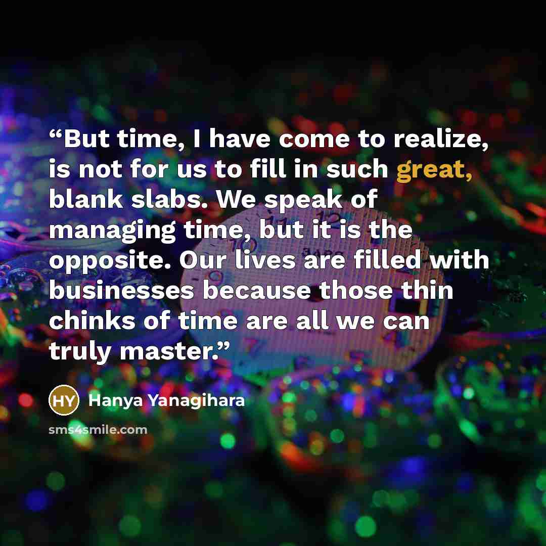 “But time, I have come to realize, is not for us to fill in such great, blank slabs. We speak of managing time, but it is the opposite. Our lives are filled with businesses because those thin chinks of time are all we can truly master.” quote by Hanya Yanagihara