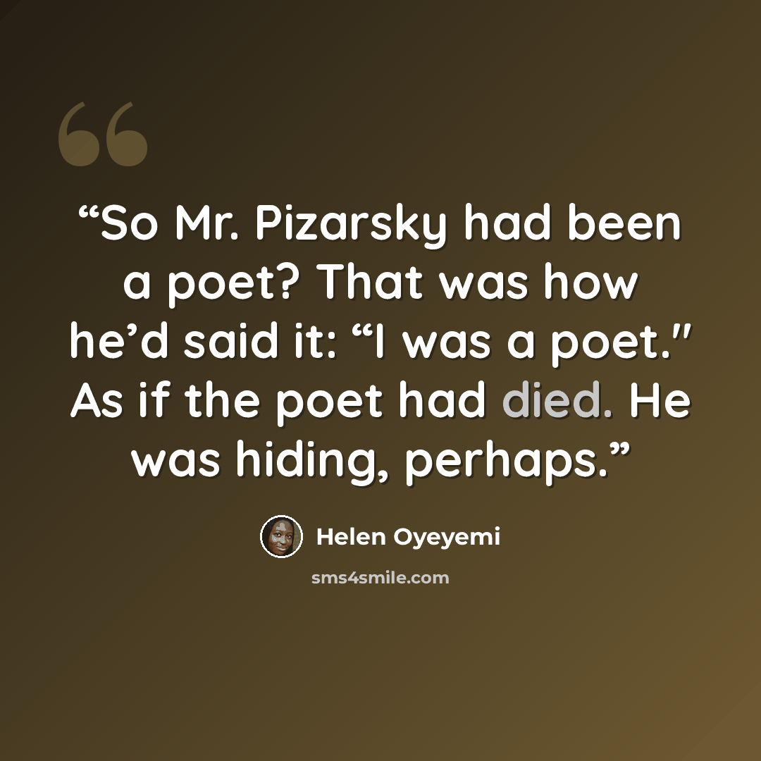 “So Mr. Pizarsky had been a poet? That was how he’d said it: “I was a poet." As if the poet had died. He was hiding, perhaps.” quote by Helen Oyeyemi