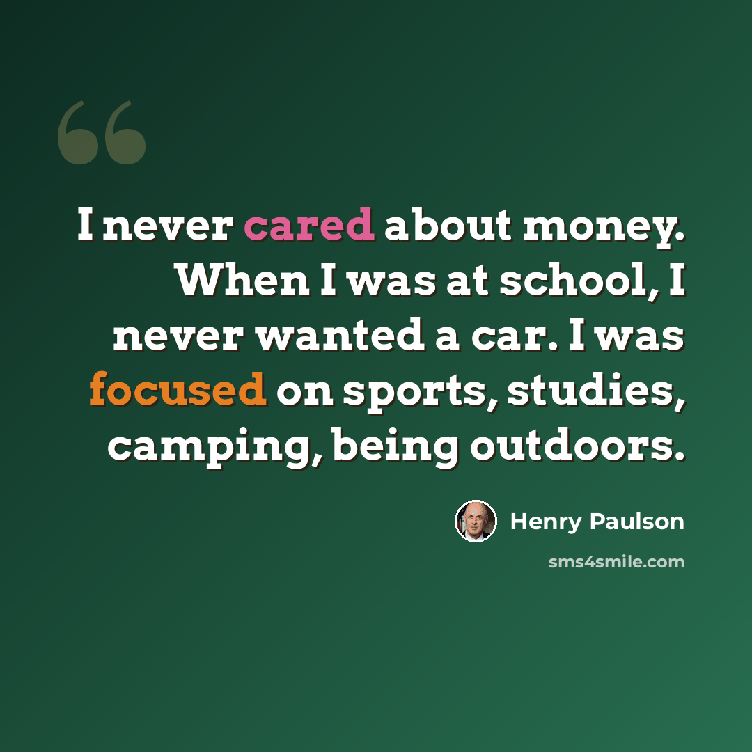“I never cared about money. When I was at school, I never wanted a car. I was focused on sports, studies, camping, being outdoors.” quote by Henry Paulson