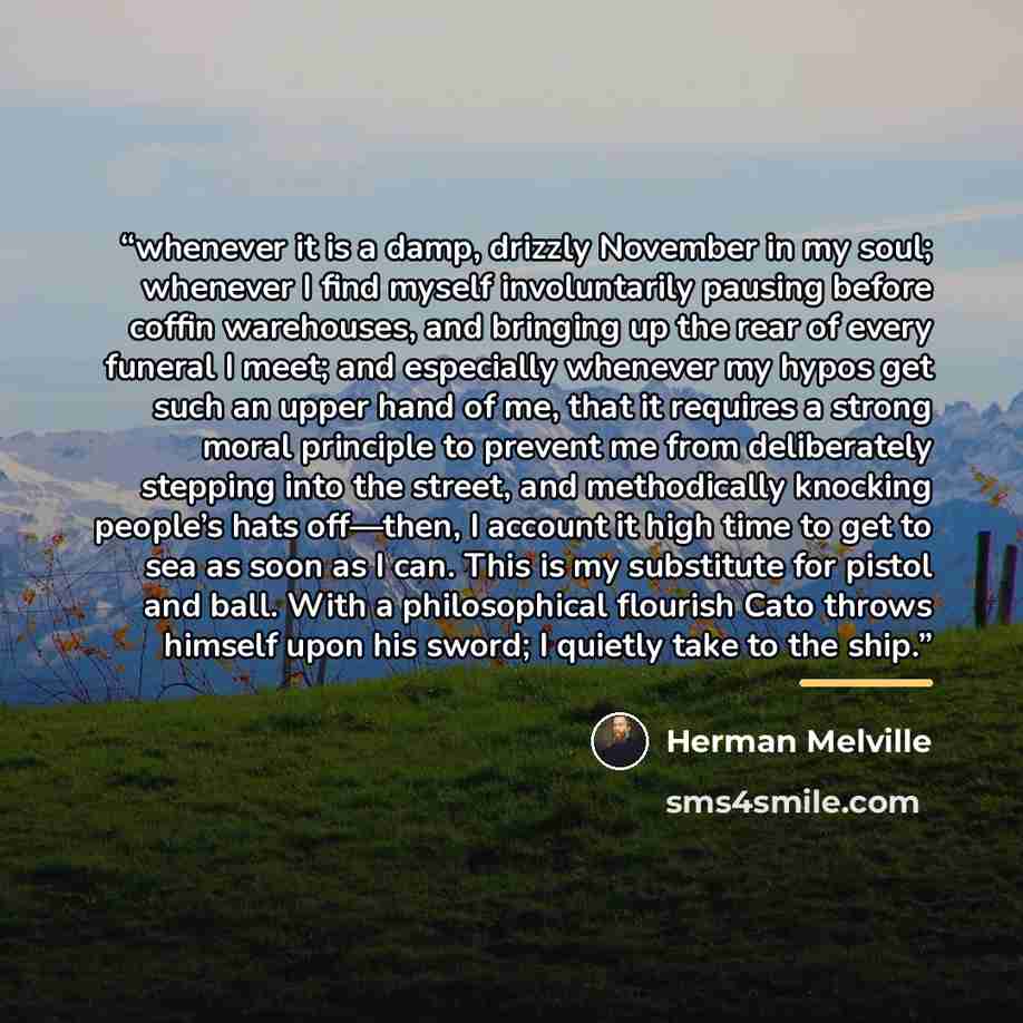 “whenever it is a damp, drizzly November in my soul; whenever I find myself involuntarily pausing before coffin warehouses, and bringing up the rear of every funeral I meet; and especially whenever my hypos get such an upper hand of me, that it requires a strong moral principle to prevent me from…” quote by Herman Melville