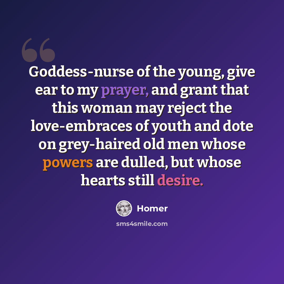 “Goddess-nurse of the young, give ear to my prayer, and grant that this woman may reject the love-embraces of youth and dote on grey-haired old men whose powers are dulled, but whose hearts still desire.” quote by Homer