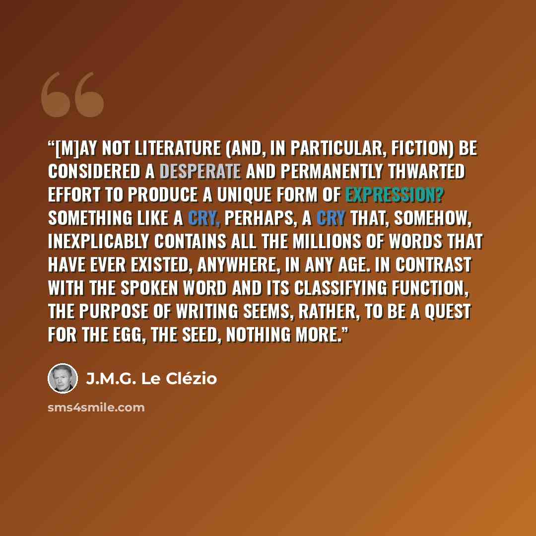 “[M]ay not literature (and, in particular, fiction) be considered a desperate and permanently thwarted effort to produce a unique form of expression? Something like a cry, perhaps, a cry that, somehow, inexplicably contains all the millions of words that have ever existed, anywhere, in any age. In…” quote by J.M.G. Le Clézio