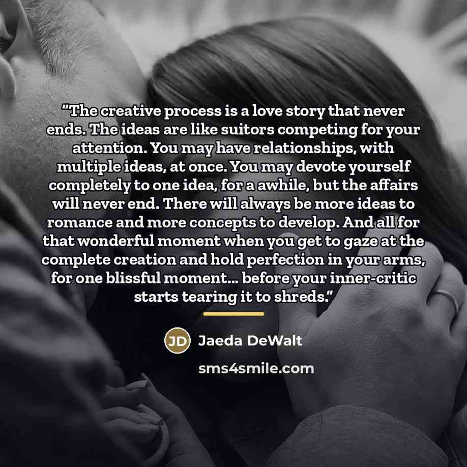 “The creative process is a love story that never ends. The ideas are like suitors competing for your attention. You may have relationships, with multiple ideas, at once. You may devote yourself completely to one idea, for a awhile, but the affairs will never end. There will always be more ideas to…” quote by Jaeda DeWalt