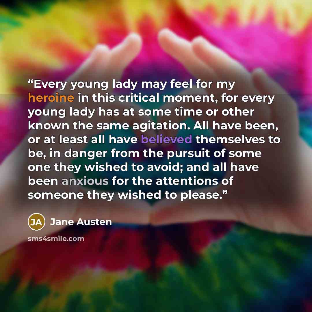 “Every young lady may feel for my heroine in this critical moment, for every young lady has at some time or other known the same agitation. All have been, or at least all have believed themselves to be, in danger from the pursuit of some one they wished to avoid; and all have been anxious for the…” quote by Jane Austen