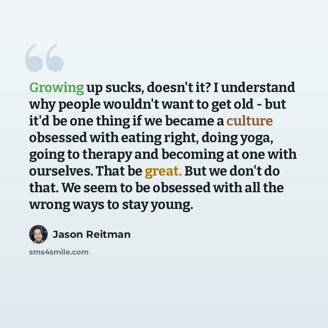 “Growing up sucks, doesn't it? I understand why people wouldn't want to get old - but it'd be one thing if we became a culture obsessed with eating right, doing yoga, going to therapy and becoming at one with ourselves. That be great. But we don't do that. We seem to be obsessed with all the wrong…” quote by Jason Reitman