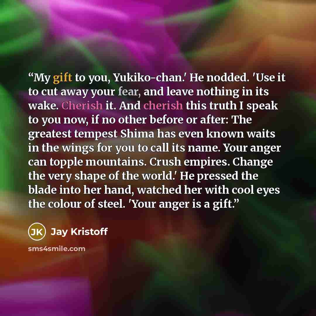 “My gift to you, Yukiko-chan.' He nodded. 'Use it to cut away your fear, and leave nothing in its wake. Cherish it. And cherish this truth I speak to you now, if no other before or after: The greatest tempest Shima has even known waits in the wings for you to call its name. Your anger can topple…” quote by Jay Kristoff