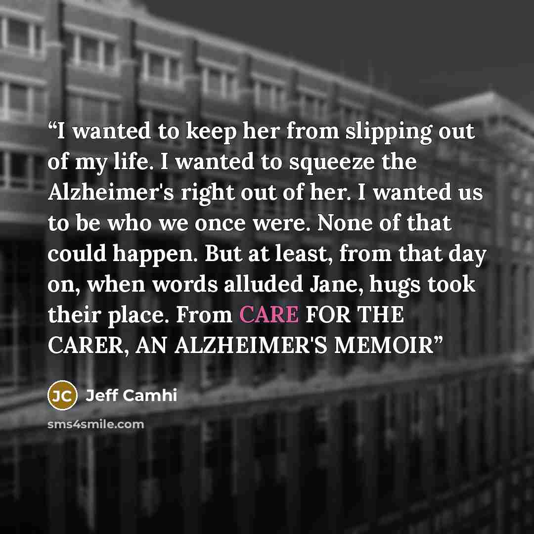 “I wanted to keep her from slipping out of my life. I wanted to squeeze the Alzheimer's right out of her. I wanted us to be who we once were. None of that could happen. But at least, from that day on, when words alluded Jane, hugs took their place. From CARE FOR THE CARER, AN ALZHEIMER'S MEMOIR” quote by Jeff Camhi