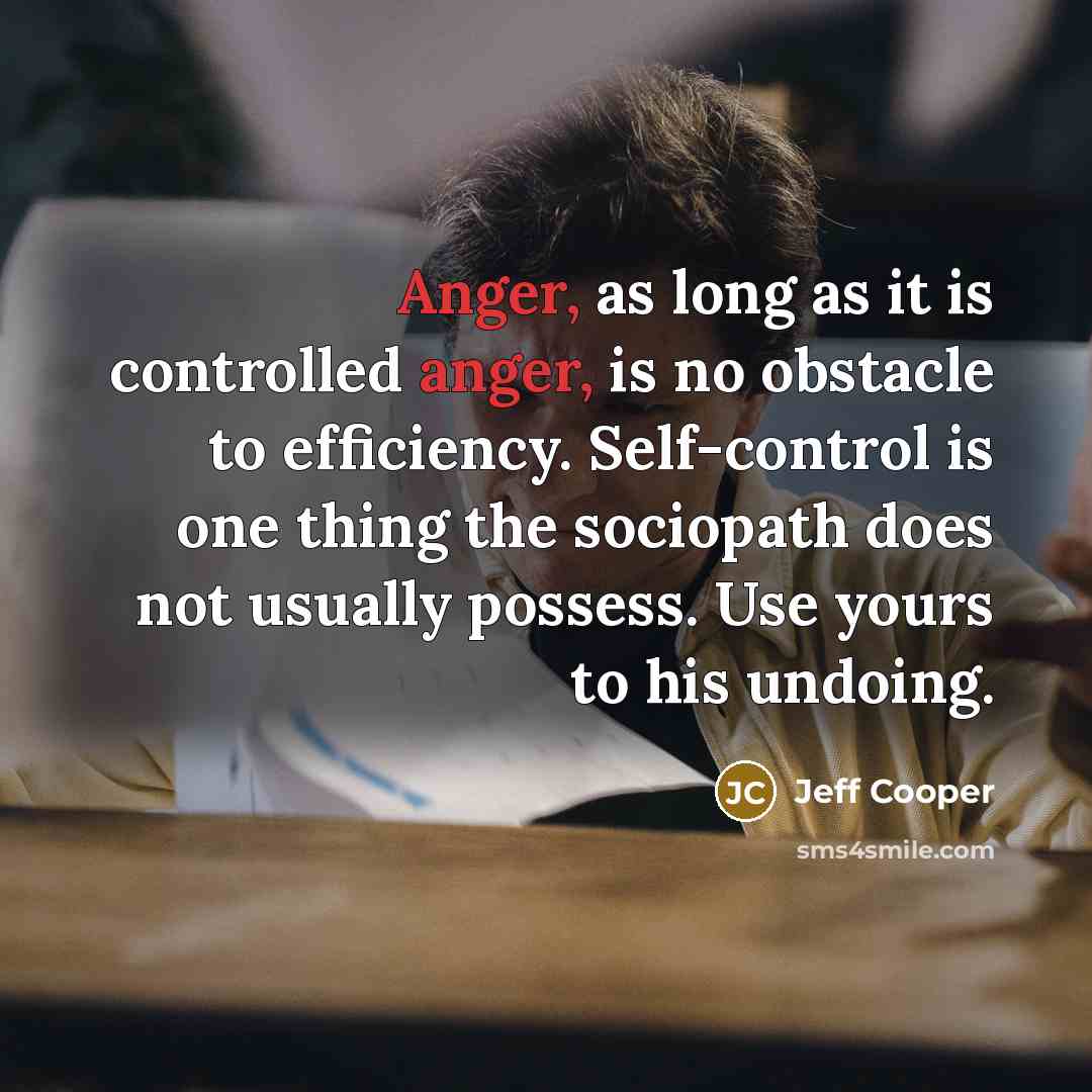 “Anger, as long as it is controlled anger, is no obstacle to efficiency. Self-control is one thing the sociopath does not usually possess. Use yours to his undoing.” quote by Jeff Cooper