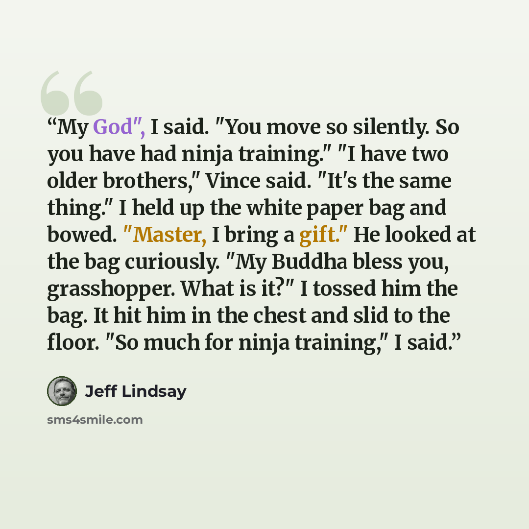 “My God", I said. "You move so silently. So you have had ninja training." "I have two older brothers," Vince said. "It's the same thing." I held up the white paper bag and bowed. "Master, I bring a gift." He looked at the bag curiously. "My Buddha bless you, grasshopper. What is it?" I tossed him…” quote by Jeff Lindsay