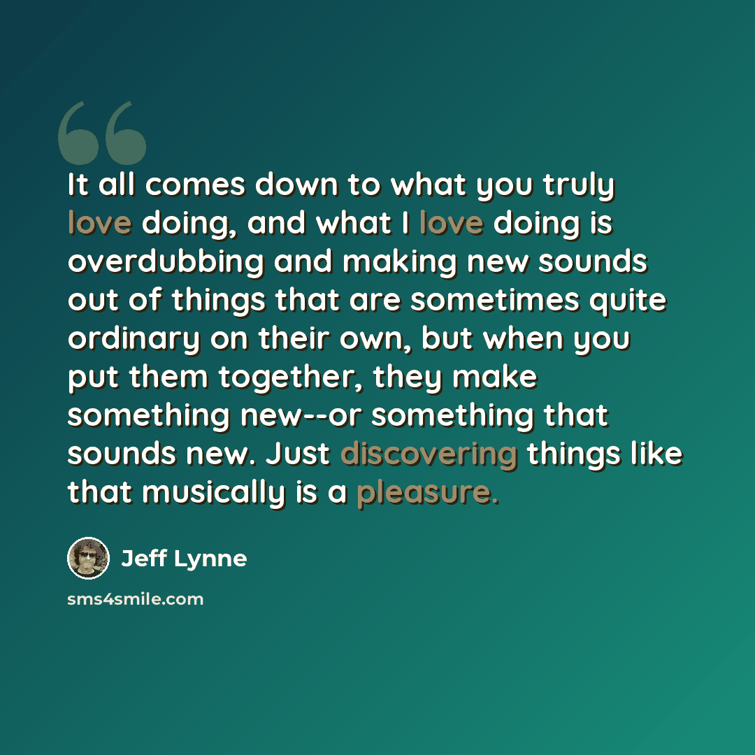 “It all comes down to what you truly love doing, and what I love doing is overdubbing and making new sounds out of things that are sometimes quite ordinary on their own, but when you put them together, they make something new--or something that sounds new. Just discovering things like that…” quote by Jeff Lynne