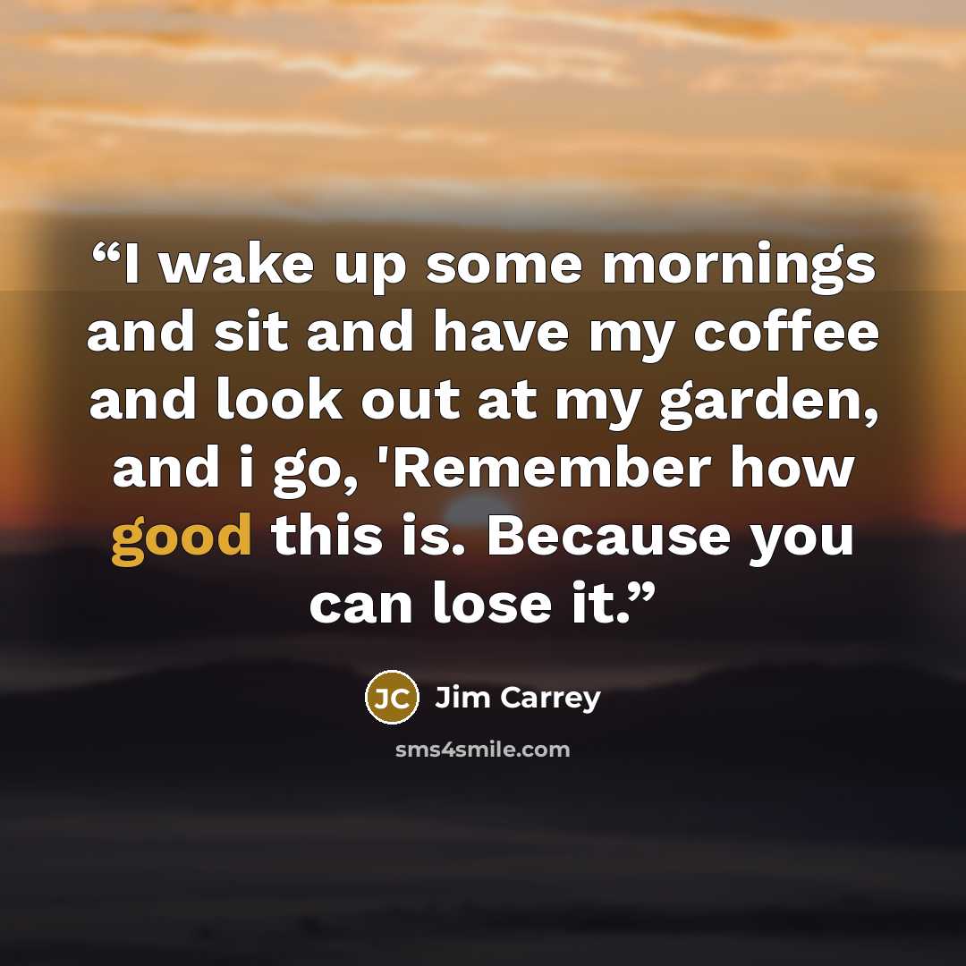 “I wake up some mornings and sit and have my coffee and look out at my garden, and i go, 'Remember how good this is. Because you can lose it.” quote by Jim Carrey