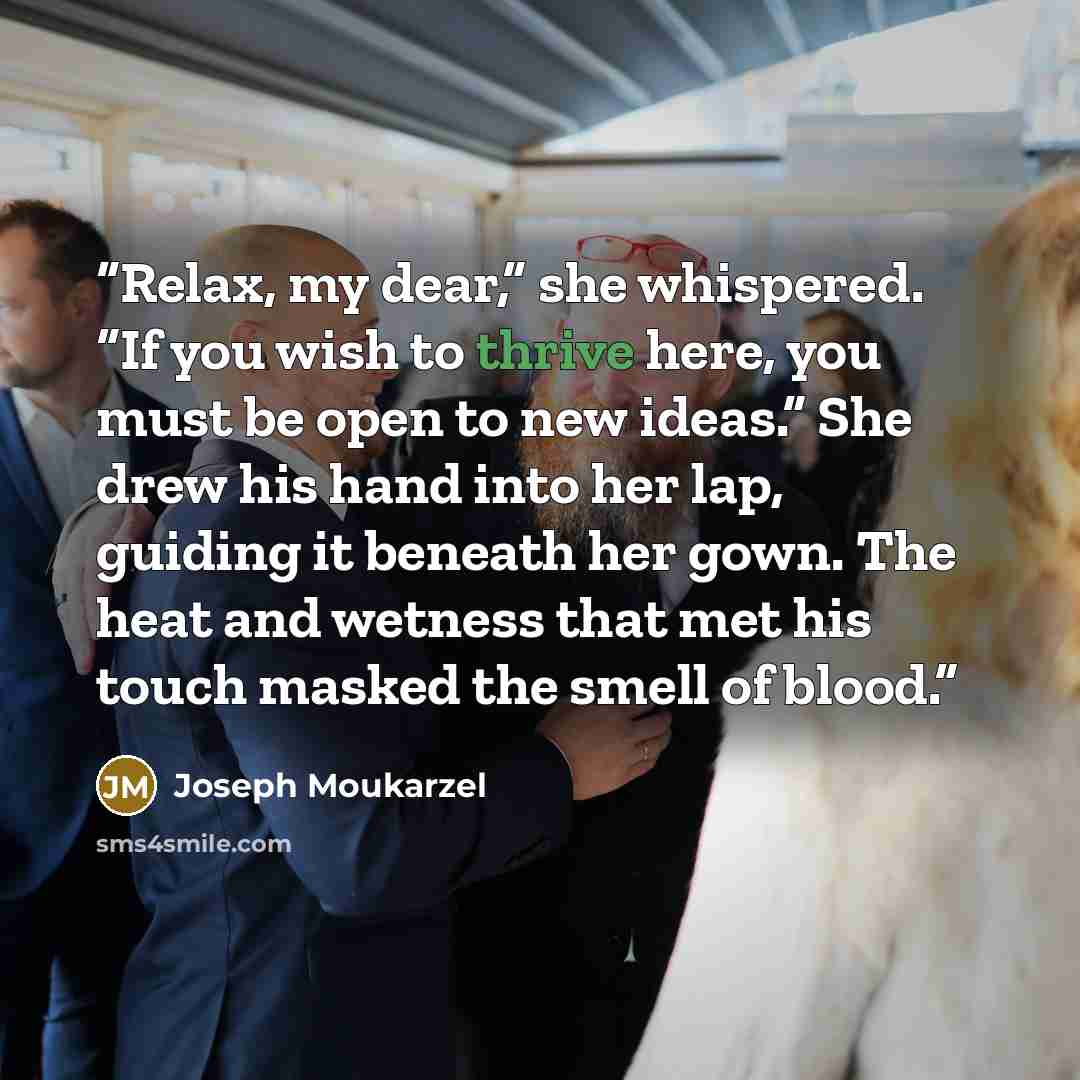 “Relax, my dear,” she whispered. “If you wish to thrive here, you must be open to new ideas.” She drew his hand into her lap, guiding it beneath her gown. The heat and wetness that met his touch masked the smell of blood.” quote by Joseph Moukarzel