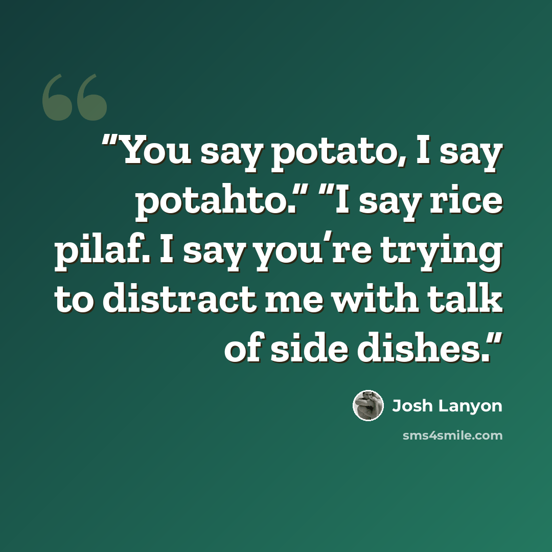 “You say potato, I say potahto.” “I say rice pilaf. I say you’re trying to distract me with talk of side dishes.” quote by Josh Lanyon
