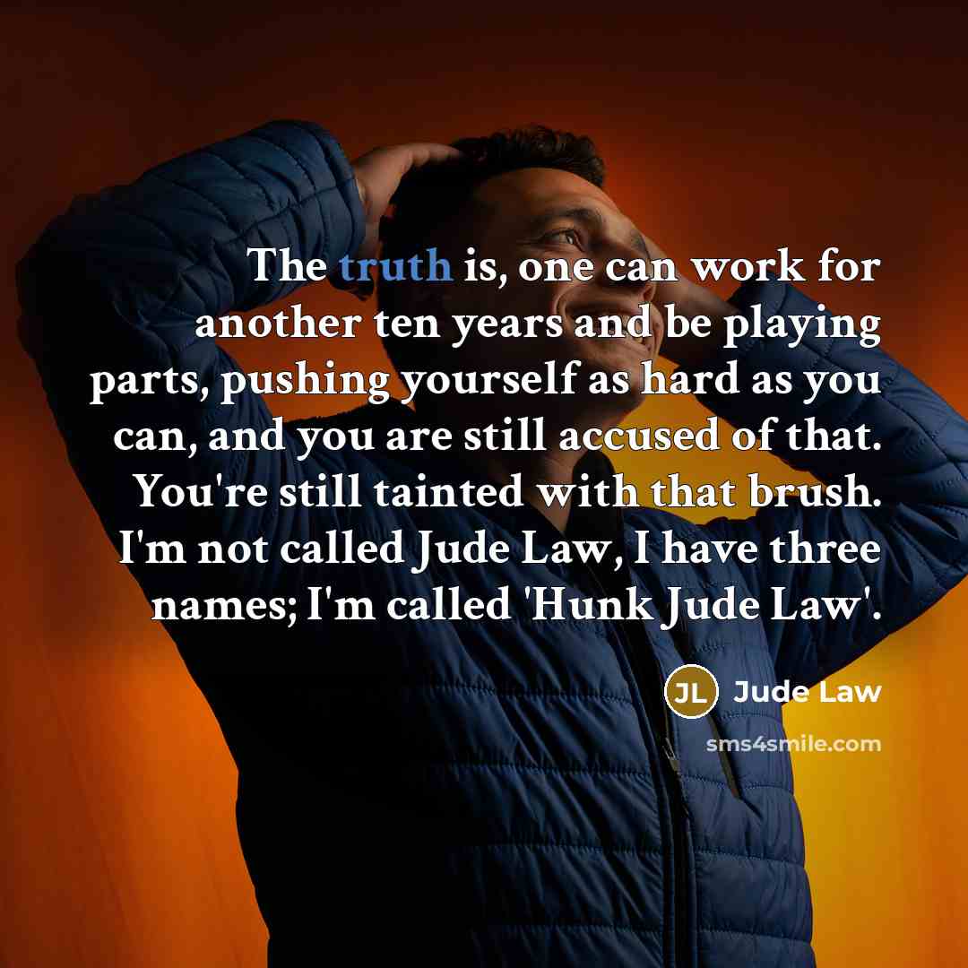 “The truth is, one can work for another ten years and be playing parts, pushing yourself as hard as you can, and you are still accused of that. You're still tainted with that brush. I'm not called Jude Law, I have three names; I'm called 'Hunk Jude Law'.” quote by Jude Law
