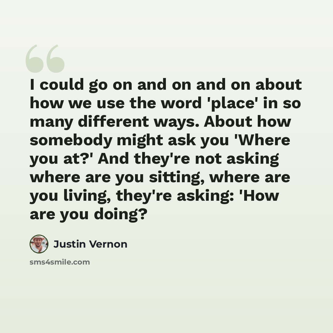 “I could go on and on and on about how we use the word 'place' in so many different ways. About how somebody might ask you 'Where you at?' And they're not asking where are you sitting, where are you living, they're asking: 'How are you doing?” quote by Justin Vernon