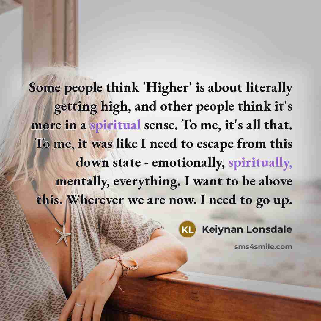 “Some people think 'Higher' is about literally getting high, and other people think it's more in a spiritual sense. To me, it's all that. To me, it was like I need to escape from this down state - emotionally, spiritually, mentally, everything. I want to be above this. Wherever we are now. I need…” quote by Keiynan Lonsdale