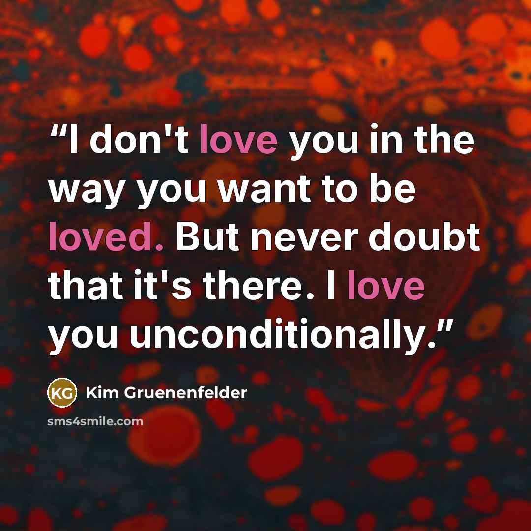 “I don't love you in the way you want to be loved. But never doubt that it's there. I love you unconditionally.” quote by Kim Gruenenfelder