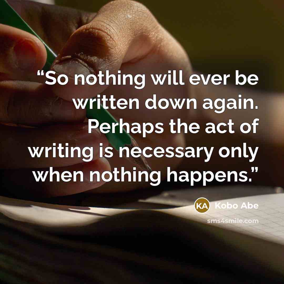 “So nothing will ever be written down again. Perhaps the act of writing is necessary only when nothing happens.” quote by Kōbō Abe