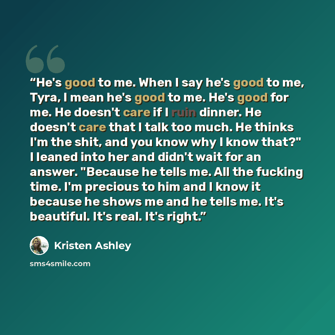 “He's good to me. When I say he's good to me, Tyra, I mean he's good to me. He's good for me. He doesn't care if I ruin dinner. He doesn't care that I talk too much. He thinks I'm the shit, and you know why I know that?" I leaned into her and didn't wait for an answer. "Because he tells me. All the…” quote by Kristen Ashley