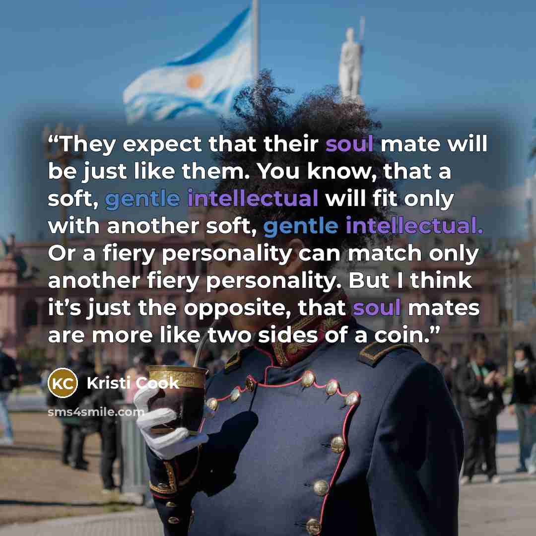 “They expect that their soul mate will be just like them. You know, that a soft, gentle intellectual will fit only with another soft, gentle intellectual. Or a fiery personality can match only another fiery personality. But I think it’s just the opposite, that soul mates are more like two sides of…” quote by Kristi Cook