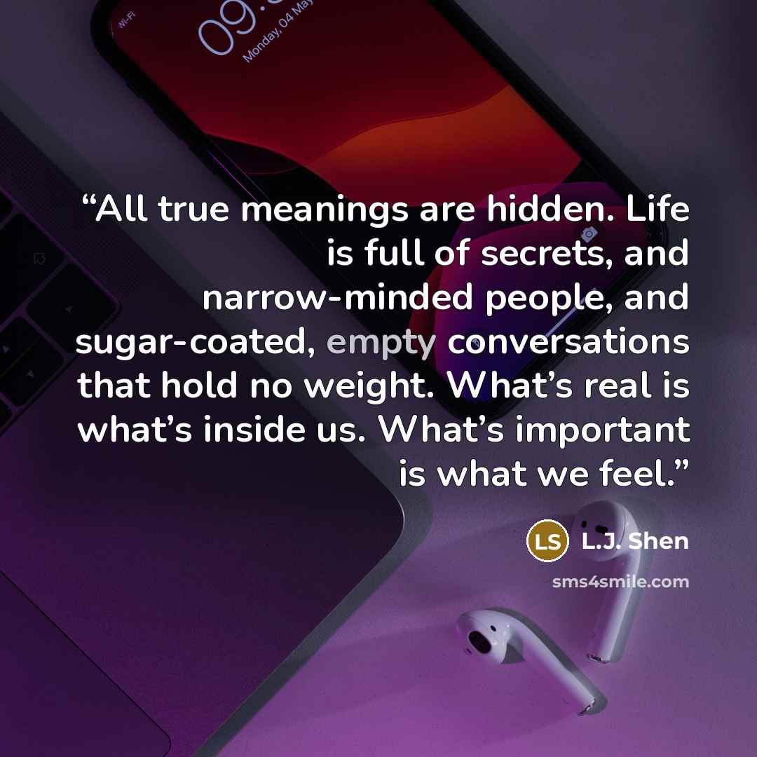 “All true meanings are hidden. Life is full of secrets, and narrow-minded people, and sugar-coated, empty conversations that hold no weight. What’s real is what’s inside us. What’s important is what we feel.” quote by L.J. Shen
