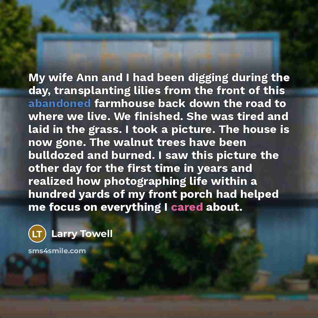 “My wife Ann and I had been digging during the day, transplanting lilies from the front of this abandoned farmhouse back down the road to where we live. We finished. She was tired and laid in the grass. I took a picture. The house is now gone. The walnut trees have been bulldozed and burned. I saw…” quote by Larry Towell