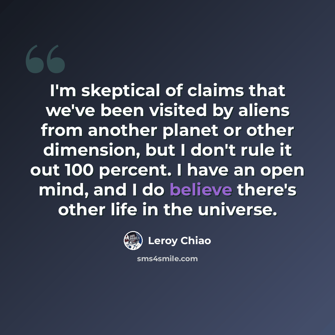 “I'm skeptical of claims that we've been visited by aliens from another planet or other dimension, but I don't rule it out 100 percent. I have an open mind, and I do believe there's other life in the universe.” quote by Leroy Chiao