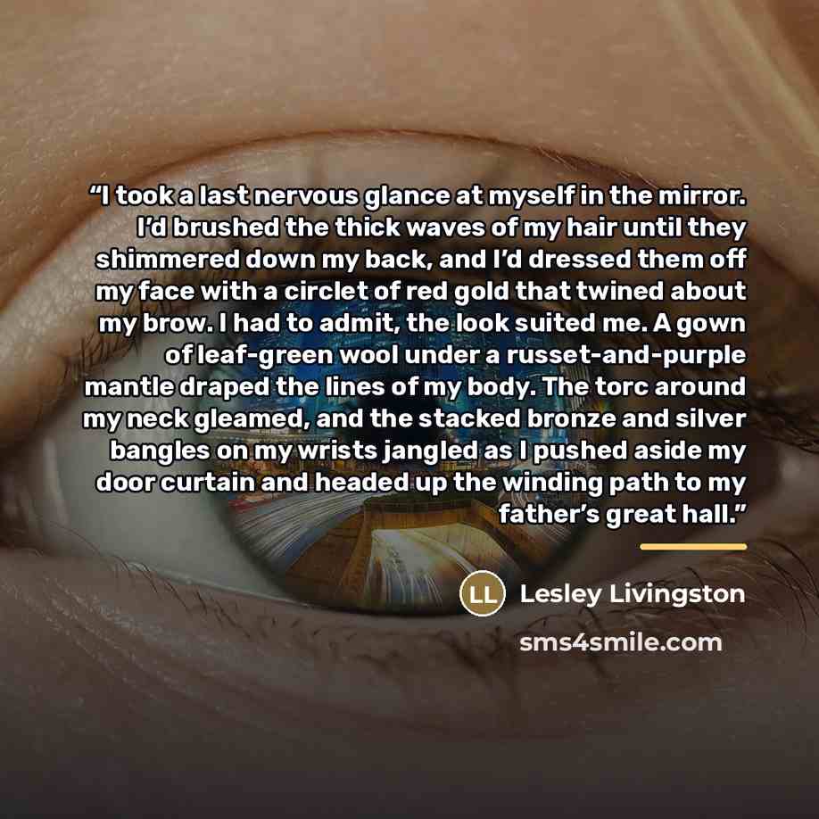 “I took a last nervous glance at myself in the mirror. I’d brushed the thick waves of my hair until they shimmered down my back, and I’d dressed them off my face with a circlet of red gold that twined about my brow. I had to admit, the look suited me. A gown of leaf-green wool under a…” quote by Lesley Livingston